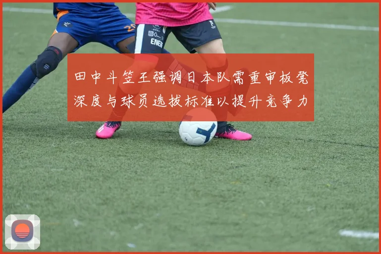田中斗笠王强调日本队需重审板凳深度与球员选拔标准以提升竞争力