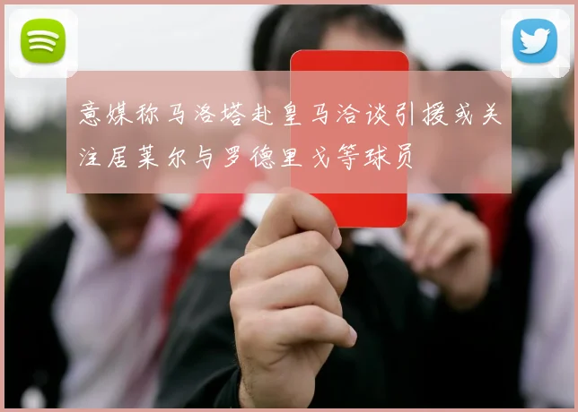 意媒称马洛塔赴皇马洽谈引援或关注居莱尔与罗德里戈等球员