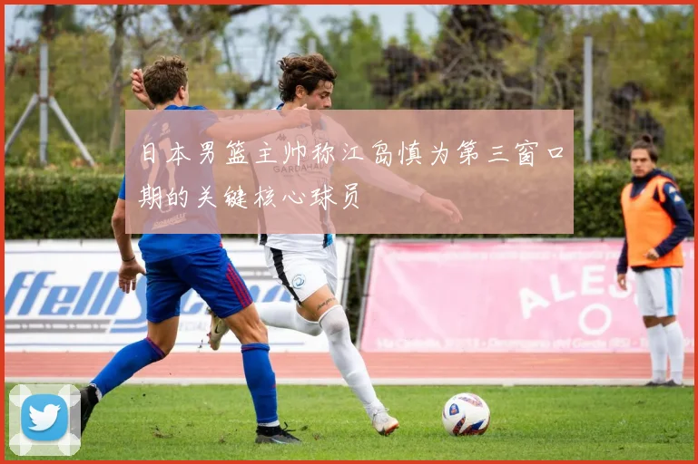 日本男篮主帅称江岛慎为第三窗口期的关键核心球员