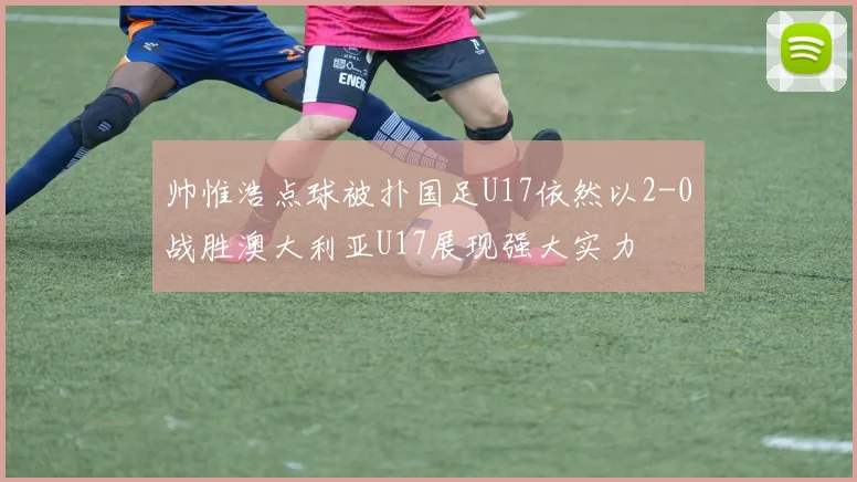 帅惟浩点球被扑国足U17依然以2-0战胜澳大利亚U17展现强大实力