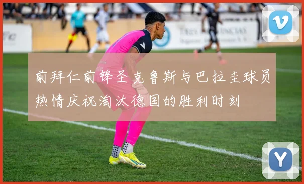 前拜仁前锋圣克鲁斯与巴拉圭球员热情庆祝淘汰德国的胜利时刻