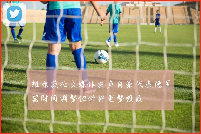 维尔茨社交媒体发声自豪代表德国需时间调整但必将重整旗鼓