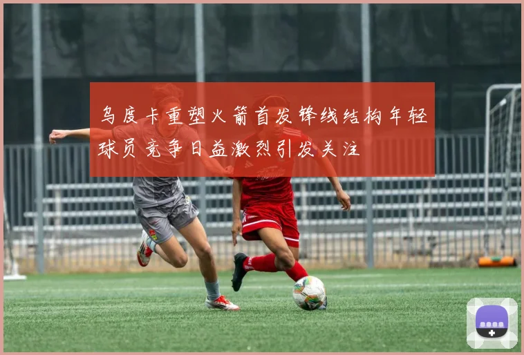 乌度卡重塑火箭首发锋线结构年轻球员竞争日益激烈引发关注