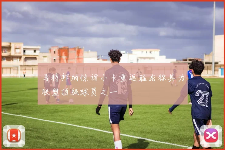 马特邦纳惊讶小卡重返猛龙称其为联盟顶级球员之一