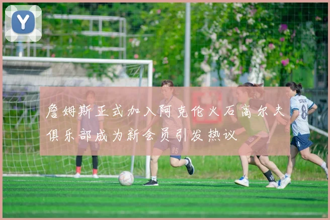 詹姆斯正式加入阿克伦火石高尔夫俱乐部成为新会员引发热议