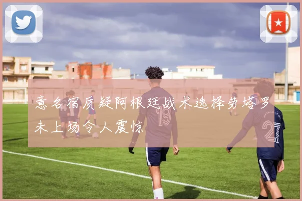 意名宿质疑阿根廷战术选择劳塔罗未上场令人震惊