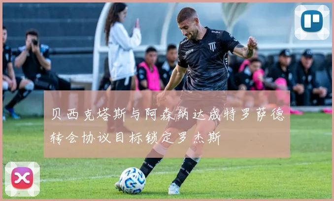 贝西克塔斯与阿森纳达成特罗萨德转会协议目标锁定罗杰斯
