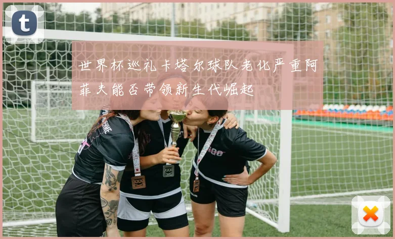 世界杯巡礼卡塔尔球队老化严重阿菲夫能否带领新生代崛起