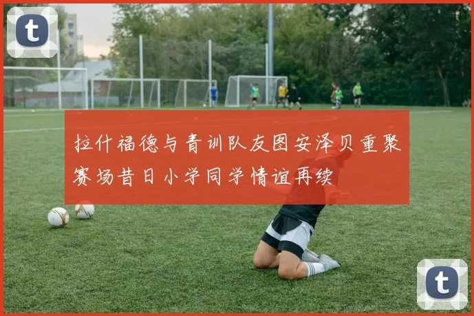 拉什福德与青训队友图安泽贝重聚赛场昔日小学同学情谊再续