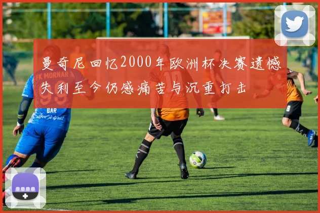 曼奇尼回忆2000年欧洲杯决赛遗憾失利至今仍感痛苦与沉重打击
