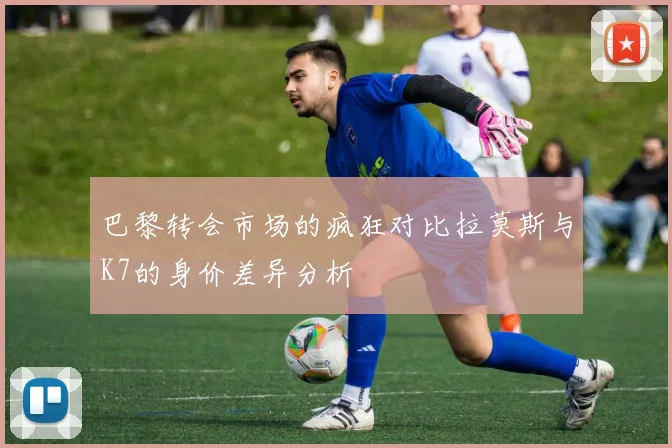 巴黎转会市场的疯狂对比拉莫斯与K7的身价差异分析