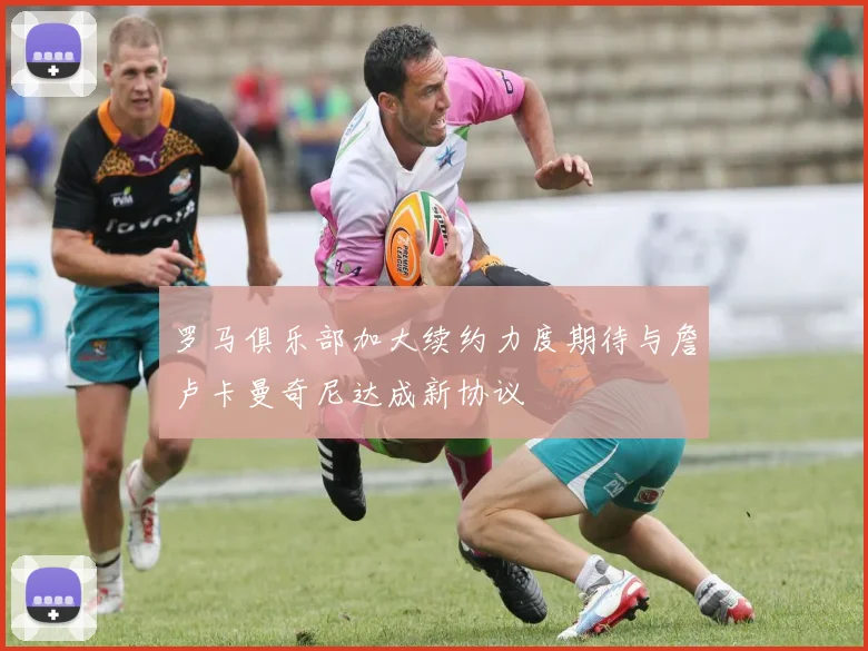 罗马俱乐部加大续约力度期待与詹卢卡曼奇尼达成新协议